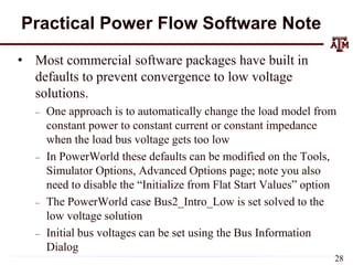 Practical Power Flow Software Note
• Most commercial software packages have built in
defaults to prevent convergence to low voltage
solutions.
– One approach is to automatically change the load model from
constant power to constant current or constant impedance
when the load bus voltage gets too low
– In PowerWorld these defaults can be modified on the Tools,
Simulator Options, Advanced Options page; note you also
need to disable the “Initialize from Flat Start Values” option
– The PowerWorld case Bus2_Intro_Low is set solved to the
low voltage solution
– Initial bus voltages can be set using the Bus Information
Dialog
28
 