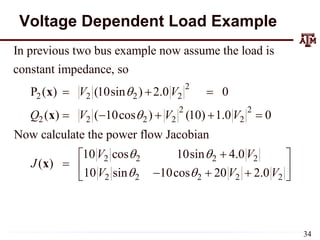 Voltage Dependent Load Example
2
2 2 2 2
2 2
2 2 2 2 2
2 2 2 2
In previous two bus example now assume the load is
constant impedance, so
P ( ) (10sin ) 2.0 0
( ) ( 10cos ) (10) 1.0 0
Now calculate the power flow Jacobian
10 cos 10sin 4.0
( )
10
V V
Q V V V
V V
J


 
  
    


x
x
x
2 2 2 2 2
sin 10cos 20 2.0
V V V
 
 
 
  
 
34
 