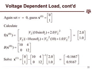Voltage Dependent Load, cont'd
(0)
2
2 2 2
(0)
2 2
2 2 2 2
(0)
1
(1)
0
Again set 0, guess
1
Calculate
(10sin ) 2.0 2.0
f( )
1.0
( 10cos ) (10) 1.0
10 4
( )
0 12
0 10 4 2.0 0.1667
Solve
1 0 12 1.0 0.9167
v
V V
V V V



 
   
 
 
  
 
   
 
 
  
 
 
  
 

      
  
     
     
x
x
J x
x

 
 
35
 