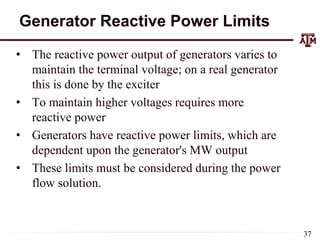Generator Reactive Power Limits
• The reactive power output of generators varies to
maintain the terminal voltage; on a real generator
this is done by the exciter
• To maintain higher voltages requires more
reactive power
• Generators have reactive power limits, which are
dependent upon the generator's MW output
• These limits must be considered during the power
flow solution.
37
 