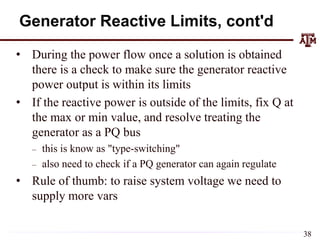 Generator Reactive Limits, cont'd
• During the power flow once a solution is obtained
there is a check to make sure the generator reactive
power output is within its limits
• If the reactive power is outside of the limits, fix Q at
the max or min value, and resolve treating the
generator as a PQ bus
– this is know as "type-switching"
– also need to check if a PQ generator can again regulate
• Rule of thumb: to raise system voltage we need to
supply more vars
38
 