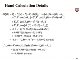 ]
)
0
(
)
0
(
cos[
){
0
(
)
(
)
0
( 21
1
2
1
21
2
2
2
2
2 

 





 V
Y
V
P
x
P
P
P
]
)
0
(
)
0
(
cos[
]
cos[ 23
3
2
3
23
22
2
22 


 



 V
Y
V
Y
]
)
0
(
)
0
(
cos[ 24
4
2
4
24 

 

 V
Y
]}
)
0
(
)
0
(
cos[ 25
5
2
5
25 

 

 V
Y
)
624
.
84
cos(
)
0
.
1
(
5847
.
28
{
0
.
1
0
.
8 



)
143
.
95
cos(
)
0
.
1
(
95972
.
9 


)}
143
.
95
cos(
)
0
.
1
(
9159
.
19 


unit
per
99972
.
7
)
10
89
.
2
(
0
.
8 4






 
]
)
0
(
)
0
(
sin[
)
0
(
)
0
(
)
0
(
1 24
4
2
4
24
2
24 

 

 V
Y
V
J
]
143
.
95
sin[
)
0
.
1
)(
95972
.
9
)(
0
.
1
( 


unit
per
91964
.
9


Hand Calculation Details
46
 