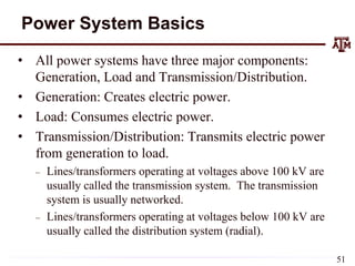 Power System Basics
• All power systems have three major components:
Generation, Load and Transmission/Distribution.
• Generation: Creates electric power.
• Load: Consumes electric power.
• Transmission/Distribution: Transmits electric power
from generation to load.
– Lines/transformers operating at voltages above 100 kV are
usually called the transmission system. The transmission
system is usually networked.
– Lines/transformers operating at voltages below 100 kV are
usually called the distribution system (radial).
51
 