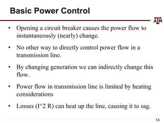Basic Power Control
• Opening a circuit breaker causes the power flow to
instantaneously (nearly) change.
• No other way to directly control power flow in a
transmission line.
• By changing generation we can indirectly change this
flow.
• Power flow in transmission line is limited by heating
considerations
• Losses (I^2 R) can heat up the line, causing it to sag.
54
 