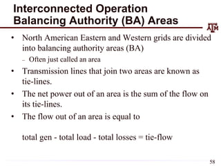Interconnected Operation
Balancing Authority (BA) Areas
• North American Eastern and Western grids are divided
into balancing authority areas (BA)
– Often just called an area
• Transmission lines that join two areas are known as
tie-lines.
• The net power out of an area is the sum of the flow on
its tie-lines.
• The flow out of an area is equal to
total gen - total load - total losses = tie-flow
58
 