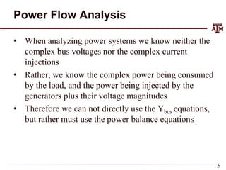 Power Flow Analysis
• When analyzing power systems we know neither the
complex bus voltages nor the complex current
injections
• Rather, we know the complex power being consumed
by the load, and the power being injected by the
generators plus their voltage magnitudes
• Therefore we can not directly use the Ybus equations,
but rather must use the power balance equations
5
 