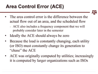 Area Control Error (ACE)
• The area control error is the difference between the
actual flow out of an area, and the scheduled flow
– ACE also includes a frequency component that we will
probably consider later in the semester
• Ideally the ACE should always be zero
• Because the load is constantly changing, each utility
(or ISO) must constantly change its generation to
“chase” the ACE
• ACE was originally computed by utilities; increasingly
it is computed by larger organizations such as ISOs
 