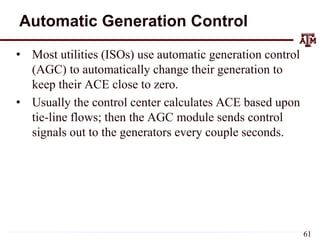 Automatic Generation Control
• Most utilities (ISOs) use automatic generation control
(AGC) to automatically change their generation to
keep their ACE close to zero.
• Usually the control center calculates ACE based upon
tie-line flows; then the AGC module sends control
signals out to the generators every couple seconds.
61
 