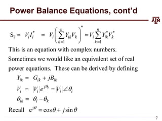 Power Balance Equations, cont’d
*
* * *
i
1 1
S
This is an equation with complex numbers.
Sometimes we would like an equivalent set of real
power equations. These can be derived by defining
n n
i i i ik k i ik k
k k
ik ik ik
i
V I V Y V V Y V
Y G jB
V
 
 
  
 
 
 

 
j
Recall e cos sin
i
j
i i i
ik i k
V e V
j



  
 
 
 
 
7
 