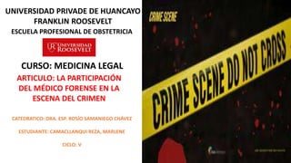 ESCUELA PROFESIONAL DE OBSTETRICIA
UNIVERSIDAD PRIVADE DE HUANCAYO
FRANKLIN ROOSEVELT
ARTICULO: LA PARTICIPACIÓN
DEL MÉDICO FORENSE EN LA
ESCENA DEL CRIMEN
CURSO: MEDICINA LEGAL
CATEDRATICO: DRA. ESP. ROSÍO SAMANIEGO CHÁVEZ
ESTUDIANTE: CAMACLLANQUI REZA, MARLENE
CICLO: V
 