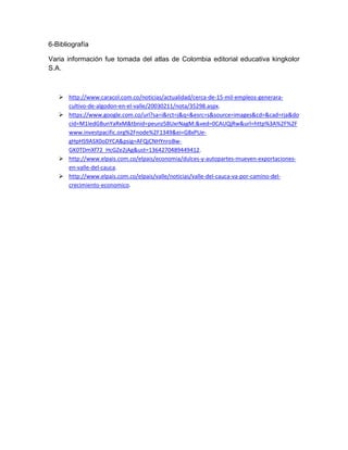 6-Bibliografía

Varia información fue tomada del atlas de Colombia editorial educativa kingkolor
S.A.



    http://www.caracol.com.co/noticias/actualidad/cerca-de-15-mil-empleos-generara-
     cultivo-de-algodon-en-el-valle/20030211/nota/35298.aspx.
    https://www.google.com.co/url?sa=i&rct=j&q=&esrc=s&source=images&cd=&cad=rja&do
     cid=M1ledGBunYaRxM&tbnid=peunz58UxrNagM:&ved=0CAUQjRw&url=http%3A%2F%2F
     www.investpacific.org%2Fnode%2F1349&ei=G8xPUe-
     gHpHS9ASX0oDYCA&psig=AFQjCNHYnroBw-
     GK0TDmXf72_HcGZe2jAg&ust=1364270489449412.
    http://www.elpais.com.co/elpais/economia/dulces-y-autopartes-mueven-exportaciones-
     en-valle-del-cauca.
    http://www.elpais.com.co/elpais/valle/noticias/valle-del-cauca-va-por-camino-del-
     crecimiento-economico.
 