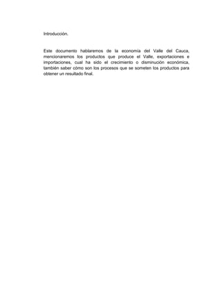 Introducción.


Este documento hablaremos de la economía del Valle del Cauca,
mencionaremos los productos que produce el Valle, exportaciones e
importaciones, cual ha sido el crecimiento o disminución económica,
también saber cómo son los procesos que se someten los productos para
obtener un resultado final.
 