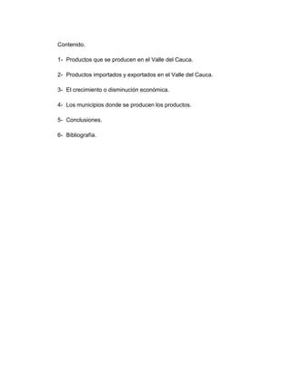 Contenido.

1- Productos que se producen en el Valle del Cauca.

2- Productos importados y exportados en el Valle del Cauca.

3- El crecimiento o disminución económica.

4- Los municipios donde se producen los productos.

5- Conclusiones.

6- Bibliografía.
 