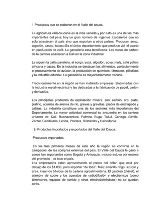 1-Productos que se elaboran en el Valle del cauca.

La agricultura vallecaucana es la más variada y por esto es una de las más
importantes del país; hay un gran número de ingenios azucareros que no
solo abastecen al país sino que exportan a otros países. Producen arroz,
algodón, cacao, tabaco.Es el único departamento que produce vid el cuarto
en producción de café. La ganadería esta tecnificada. Las minas de carbón
de la cumbre abastecen a Cali en la zona industrial.

Le siguen la caña panelera, el sorgo, yuca, algodón, soya, maíz, café palma
africana y cacao. En la industria se destacan los alimentos, particularmente
el procesamiento de azúcar, la producción de químicos, fármacos, plásticos
y la industria editorial. La ganadería es mayoritariamente vacuna.

Tradicionalmente en la región se han instalado empresas relacionadas con
la industria metalmecánica y las dedicadas a la fabricación de papel, cartón
y derivados.

Los principales productos de explotación minera, son: carbón, oro, plata,
platino, además de arenas de río, gravas y gravillas, piedra de enchapado y
calizas. La industria constituye una de los sectores más importantes del
Departamento. La mayor actividad comercial se encuentra en los centros
urbanos de: Cali, Buenaventura, Palmira, Buga, Tuluá, Cartago, Sevilla,
Zarzal, Candelaria, Lérida, Pradera, Roldanillo y Caicedonia.

 2- Productos importados y exportados del Valle del Cauca.

Productos importados.

 En los tres primeros meses de este año la región se convirtió en la
campeona’ de las compras externas del país. El Valle del Cauca le ganó a
zonas tan importantes como Bogotá y Antioquia. Incluso estuvo por encima
del promedio de todo el país.
Los empresarios están aprovechando el precio del dólar, que está por
debajo de los $1.830, para importar “de todo”. Maíz amarillo, trigo, azúcar y
úrea, insumos básicos de la cadena agroalimentaria. El gasóleo (diésel), el
alambre de cobre y los aparatos de radiodifusión y electrónicos (como
televisores, equipos de sonido y otros electrodomésticos) no se quedan
atrás.
 