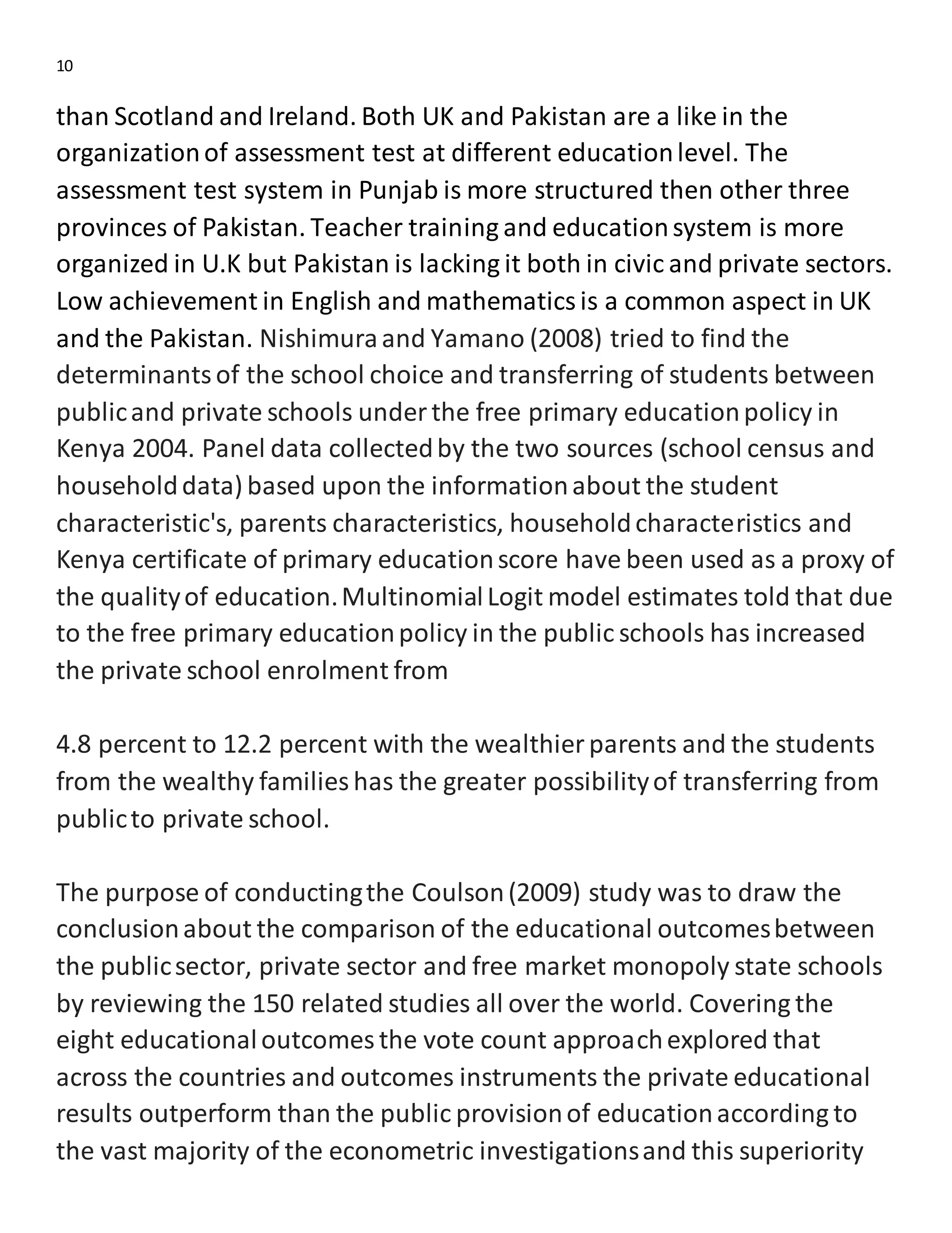 10
than Scotland and Ireland. Both UK and Pakistan are a like in the
organizationof assessment test at different educationlevel. The
assessment test system in Punjab is more structured then other three
provinces of Pakistan. Teacher training and educationsystem is more
organized in U.K but Pakistan is lacking it both in civic and private sectors.
Low achievement in English and mathematicsis a common aspect in UK
and the Pakistan. Nishimuraand Yamano (2008) tried to find the
determinantsof the school choice and transferring of students between
publicand private schools under the free primary educationpolicy in
Kenya 2004. Panel data collectedby the two sources (school census and
householddata) based upon the informationabout the student
characteristic's, parents characteristics, householdcharacteristics and
Kenya certificate of primary educationscore have been used as a proxy of
the qualityof education.MultinomialLogit model estimates told that due
to the free primary educationpolicy in the public schools has increased
the private school enrolment from
4.8 percent to 12.2 percent with the wealthier parents and the students
from the wealthy families has the greater possibilityof transferring from
publicto private school.
The purpose of conductingthe Coulson(2009) study was to draw the
conclusionabout the comparison of the educational outcomesbetween
the publicsector, private sector and free market monopoly state schools
by reviewing the 150 related studies all over the world. Covering the
eight educationaloutcomes the vote count approachexplored that
across the countries and outcomes instruments the private educational
results outperform than the public provisionof educationaccording to
the vast majority of the econometric investigationsand this superiority
 