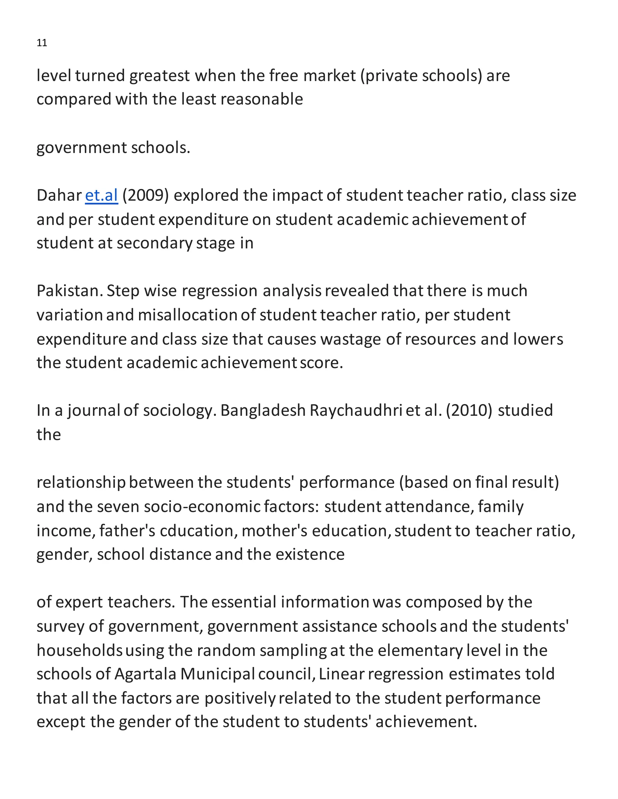 11
level turned greatest when the free market (private schools) are
compared with the least reasonable
government schools.
Dahar et.al (2009) explored the impact of student teacher ratio, class size
and per student expenditure on student academic achievementof
student at secondary stage in
Pakistan. Step wise regression analysisrevealed that there is much
variationand misallocationof student teacher ratio, per student
expenditure and class size that causes wastage of resources and lowers
the student academic achievementscore.
In a journalof sociology. Bangladesh Raychaudhriet al. (2010) studied
the
relationshipbetween the students' performance (based on final result)
and the seven socio-economic factors: student attendance, family
income, father's cducation, mother's education,student to teacher ratio,
gender, school distance and the existence
of expert teachers. The essential informationwas composed by the
survey of government, government assistance schoolsand the students'
householdsusing the random sampling at the elementary level in the
schools of Agartala Municipalcouncil,Linearregression estimates told
that all the factors are positivelyrelated to the student performance
except the gender of the student to students' achievement.
 