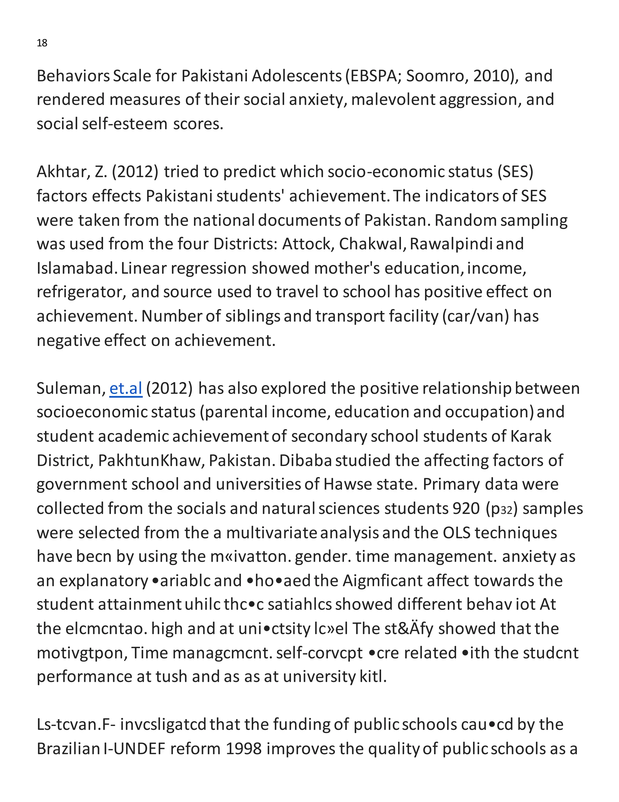 18
BehaviorsScale for Pakistani Adolescents(EBSPA; Soomro, 2010), and
rendered measures of their social anxiety, malevolent aggression, and
social self-esteem scores.
Akhtar, Z. (2012) tried to predict which socio-economic status (SES)
factors effects Pakistani students' achievement.The indicatorsof SES
were taken from the nationaldocumentsof Pakistan. Random sampling
was used from the four Districts: Attock, Chakwal,Rawalpindiand
Islamabad.Linear regression showed mother's education,income,
refrigerator, and source used to travel to school has positive effect on
achievement. Number of siblingsand transport facility (car/van) has
negative effect on achievement.
Suleman, et.al (2012) has also explored the positive relationshipbetween
socioeconomic status (parental income, education and occupation)and
student academic achievementof secondary school students of Karak
District, PakhtunKhaw, Pakistan. Dibabastudied the affecting factors of
government school and universities of Hawse state. Primary data were
collected from the socials and naturalsciences students 920 (p32) samples
were selected from the a multivariateanalysisand the OLS techniques
have becn by using the m«ivatton. gender. time management. anxiety as
an explanatory•ariablc and •ho•aedthe Aigmficant affect towards the
student attainmentuhilc thc•c satiahlcsshowed different behav iot At
the elcmcntao. high and at uni•ctsity lc»el The st&Äfy showed that the
motivgtpon, Time managcmcnt. self-corvcpt •cre related •ith the studcnt
performance at tush and as as at university kitl.
Ls-tcvan.F- invcsligatcdthat the funding of publicschools cau•cd by the
BrazilianI-UNDEF reform 1998 improves the qualityof publicschools as a
 