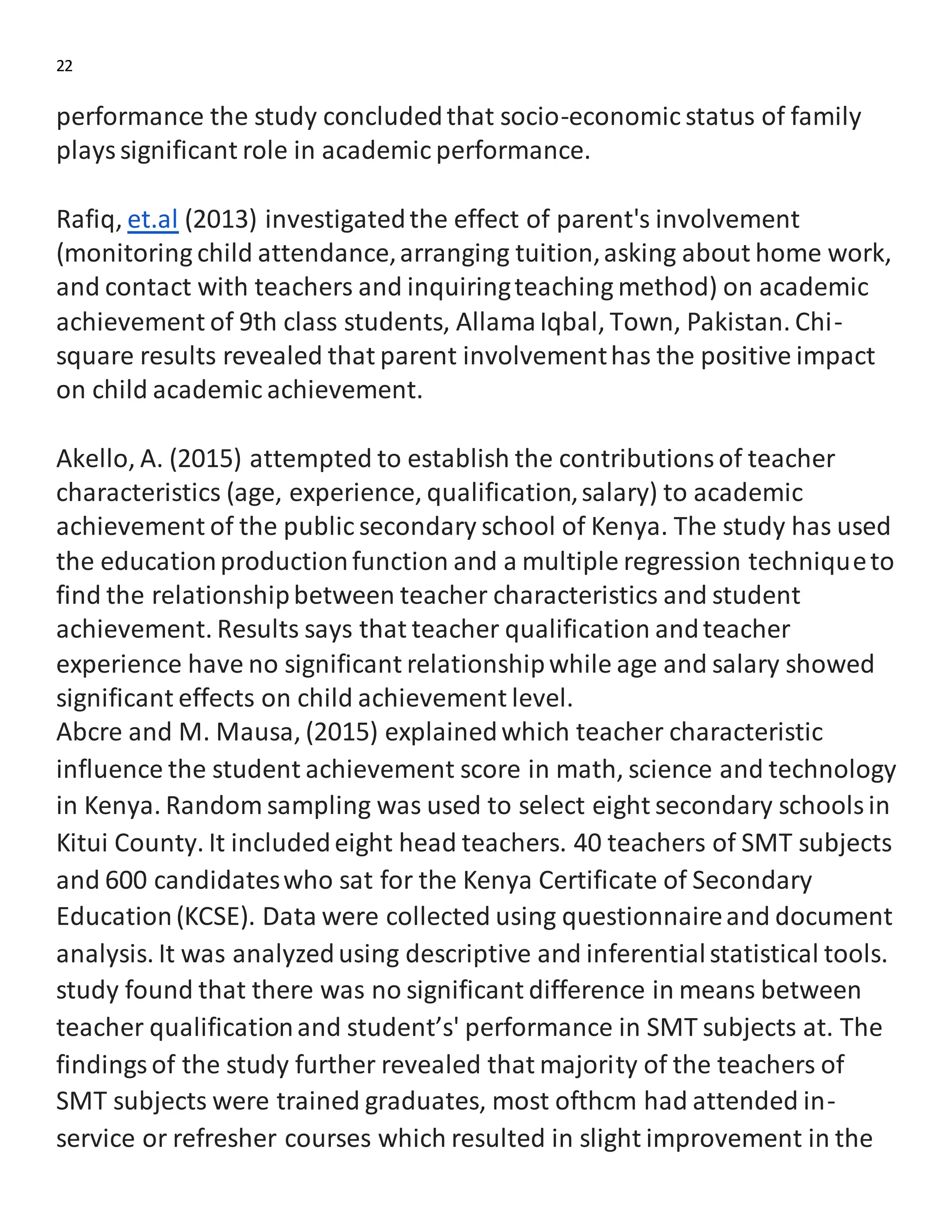 22
performance the study concludedthat socio-economic status of family
playssignificant role in academic performance.
Rafiq, et.al (2013) investigatedthe effect of parent's involvement
(monitoring child attendance,arranging tuition,asking about home work,
and contact with teachers and inquiringteaching method) on academic
achievement of 9th class students, AllamaIqbal, Town, Pakistan. Chi-
square results revealed that parent involvementhas the positive impact
on child academic achievement.
Akello, A. (2015) attempted to establish the contributionsof teacher
characteristics (age, experience, qualification,salary) to academic
achievement of the public secondary school of Kenya. The study has used
the educationproductionfunction and a multiple regression techniqueto
find the relationshipbetween teacher characteristics and student
achievement. Results says that teacher qualification andteacher
experience have no significant relationshipwhile age and salary showed
significant effects on child achievement level.
Abcre and M. Mausa, (2015) explainedwhich teacher characteristic
influence the student achievement score in math, science and technology
in Kenya. Random sampling was used to select eight secondary schoolsin
Kitui County. It includedeight head teachers. 40 teachers of SMT subjects
and 600 candidateswho sat for the Kenya Certificate of Secondary
Education(KCSE). Data were collected using questionnaireand document
analysis. It was analyzedusing descriptive and inferentialstatistical tools.
study found that there was no significant difference in means between
teacher qualificationand student’s' performance in SMT subjects at. The
findingsof the study further revealed that majority of the teachers of
SMT subjects were trained graduates, most ofthcm had attended in-
service or refresher courses which resulted in slight improvement in the
 