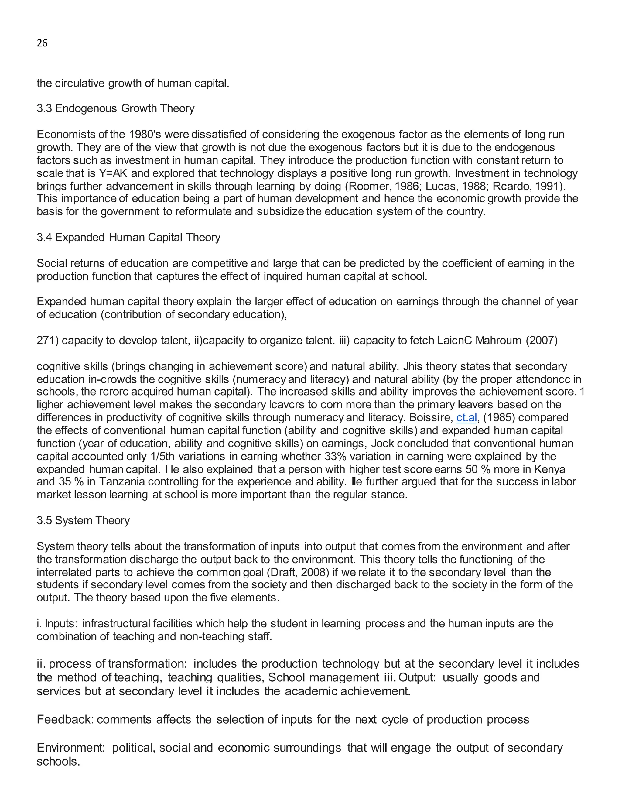 26
the circulative growth of human capital.
3.3 Endogenous Growth Theory
Economists of the 1980's were dissatisfied of considering the exogenous factor as the elements of long run
growth. They are of the view that growth is not due the exogenous factors but it is due to the endogenous
factors such as investment in human capital. They introduce the production function with constant return to
scale that is Y=AK and explored that technology displays a positive long run growth. Investment in technology
brings further advancement in skills through learning by doing (Roomer, 1986; Lucas, 1988; Rcardo, 1991).
This importance of education being a part of human development and hence the economic growth provide the
basis for the government to reformulate and subsidize the education system of the country.
3.4 Expanded Human Capital Theory
Social returns of education are competitive and large that can be predicted by the coefficient of earning in the
production function that captures the effect of inquired human capital at school.
Expanded human capital theory explain the larger effect of education on earnings through the channel of year
of education (contribution of secondary education),
271) capacity to develop talent, ii)capacity to organize talent. iii) capacity to fetch LaicnC Mahroum (2007)
cognitive skills (brings changing in achievement score) and natural ability. Jhis theory states that secondary
education in-crowds the cognitive skills (numeracy and literacy) and natural ability (by the proper attcndoncc in
schools, the rcrorc acquired human capital). The increased skills and ability improves the achievement score. 1
ligher achievement level makes the secondary Icavcrs to corn more than the primary leavers based on the
differences in productivity of cognitive skills through numeracy and literacy. Boissire, ct.al, (1985) compared
the effects of conventional human capital function (ability and cognitive skills) and expanded human capital
function (year of education, ability and cognitive skills) on earnings, Jock concluded that conventional human
capital accounted only 1/5th variations in earning whether 33% variation in earning were explained by the
expanded human capital. I le also explained that a person with higher test score earns 50 % more in Kenya
and 35 % in Tanzania controlling for the experience and ability. Ile further argued that for the success in labor
market lesson learning at school is more important than the regular stance.
3.5 System Theory
System theory tells about the transformation of inputs into output that comes from the environment and after
the transformation discharge the output back to the environment. This theory tells the functioning of the
interrelated parts to achieve the common goal (Draft, 2008) if we relate it to the secondary level than the
students if secondary level comes from the society and then discharged back to the society in the form of the
output. The theory based upon the five elements.
i. Inputs: infrastructural facilities which help the student in learning process and the human inputs are the
combination of teaching and non-teaching staff.
ii. process of transformation: includes the production technology but at the secondary level it includes
the method of teaching, teaching qualities, School management iii. Output: usually goods and
services but at secondary level it includes the academic achievement.
Feedback: comments affects the selection of inputs for the next cycle of production process
Environment: political, social and economic surroundings that will engage the output of secondary
schools.
 