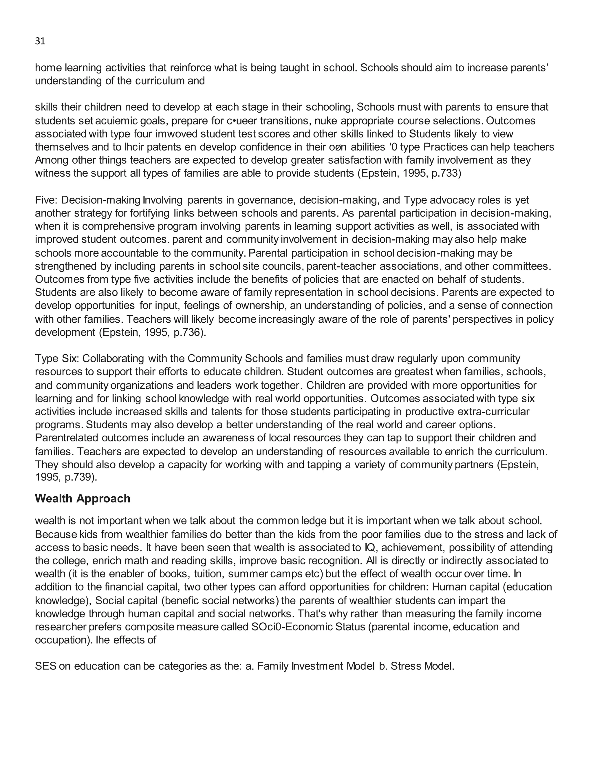 31
home learning activities that reinforce what is being taught in school. Schools should aim to increase parents'
understanding of the curriculum and
skills their children need to develop at each stage in their schooling, Schools must with parents to ensure that
students set acuiemic goals, prepare for c•ueer transitions, nuke appropriate course selections. Outcomes
associated with type four imwoved student test scores and other skills linked to Students likely to view
themselves and to lhcir patents en develop confidence in their oøn abilities '0 type Practices can help teachers
Among other things teachers are expected to develop greater satisfaction with family involvement as they
witness the support all types of families are able to provide students (Epstein, 1995, p.733)
Five: Decision-making Involving parents in governance, decision-making, and Type advocacy roles is yet
another strategy for fortifying links between schools and parents. As parental participation in decision-making,
when it is comprehensive program involving parents in learning support activities as well, is associated with
improved student outcomes. parent and community involvement in decision-making may also help make
schools more accountable to the community. Parental participation in school decision-making may be
strengthened by including parents in school site councils, parent-teacher associations, and other committees.
Outcomes from type five activities include the benefits of policies that are enacted on behalf of students.
Students are also likely to become aware of family representation in school decisions. Parents are expected to
develop opportunities for input, feelings of ownership, an understanding of policies, and a sense of connection
with other families. Teachers will likely become increasingly aware of the role of parents' perspectives in policy
development (Epstein, 1995, p.736).
Type Six: Collaborating with the Community Schools and families must draw regularly upon community
resources to support their efforts to educate children. Student outcomes are greatest when families, schools,
and community organizations and leaders work together. Children are provided with more opportunities for
learning and for linking school knowledge with real world opportunities. Outcomes associated with type six
activities include increased skills and talents for those students participating in productive extra-curricular
programs. Students may also develop a better understanding of the real world and career options.
Parentrelated outcomes include an awareness of local resources they can tap to support their children and
families. Teachers are expected to develop an understanding of resources available to enrich the curriculum.
They should also develop a capacity for working with and tapping a variety of community partners (Epstein,
1995, p.739).
Wealth Approach
wealth is not important when we talk about the common ledge but it is important when we talk about school.
Because kids from wealthier families do better than the kids from the poor families due to the stress and lack of
access to basic needs. It have been seen that wealth is associated to IQ, achievement, possibility of attending
the college, enrich math and reading skills, improve basic recognition. All is directly or indirectly associated to
wealth (it is the enabler of books, tuition, summer camps etc) but the effect of wealth occur over time. In
addition to the financial capital, two other types can afford opportunities for children: Human capital (education
knowledge), Social capital (benefic social networks) the parents of wealthier students can impart the
knowledge through human capital and social networks. That's why rather than measuring the family income
researcher prefers composite measure called SOci0-Economic Status (parental income, education and
occupation). lhe effects of
SES on education can be categories as the: a. Family Investment Model b. Stress Model.
 