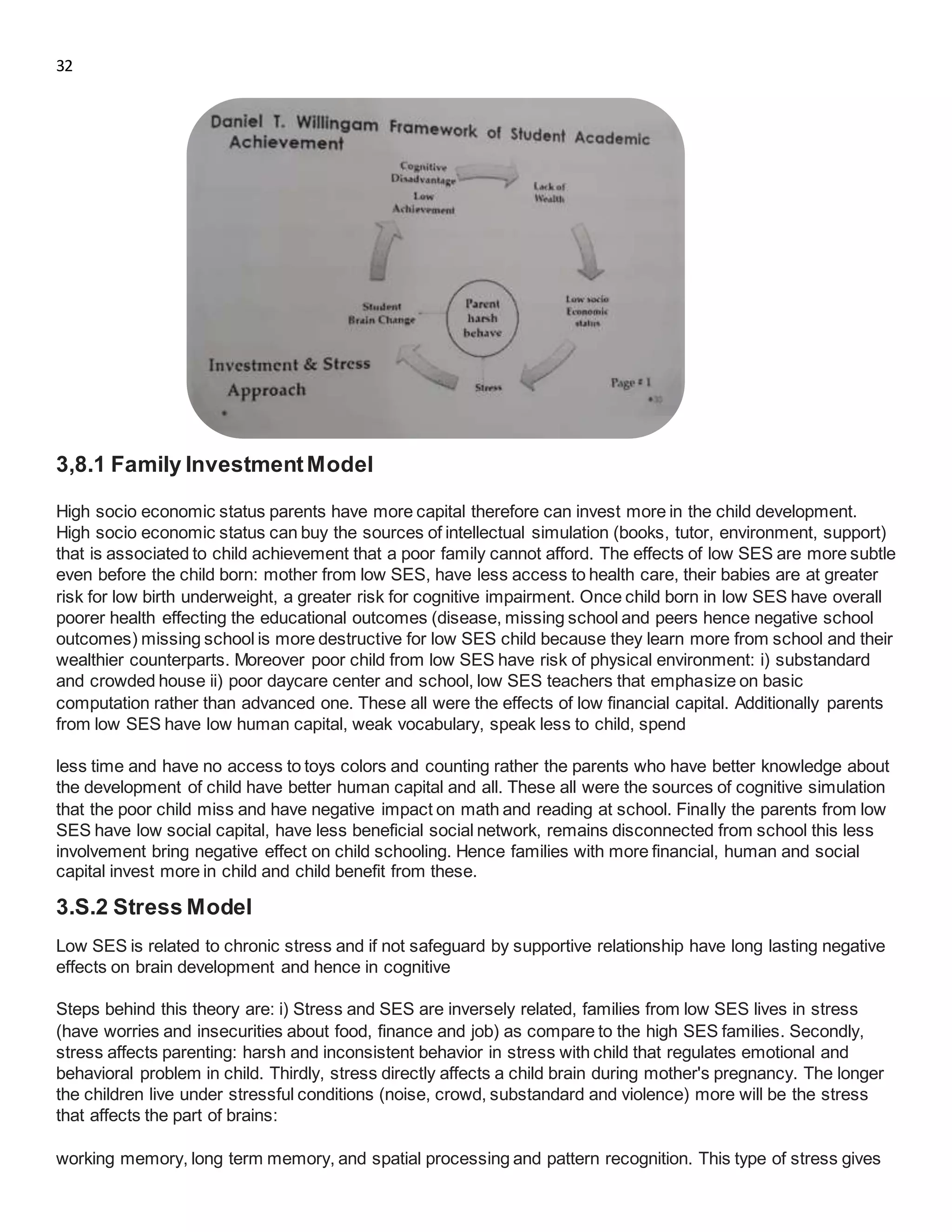 32
3,8.1 Family InvestmentModel
High socio economic status parents have more capital therefore can invest more in the child development.
High socio economic status can buy the sources of intellectual simulation (books, tutor, environment, support)
that is associated to child achievement that a poor family cannot afford. The effects of low SES are more subtle
even before the child born: mother from low SES, have less access to health care, their babies are at greater
risk for low birth underweight, a greater risk for cognitive impairment. Once child born in low SES have overall
poorer health effecting the educational outcomes (disease, missing school and peers hence negative school
outcomes) missing school is more destructive for low SES child because they learn more from school and their
wealthier counterparts. Moreover poor child from low SES have risk of physical environment: i) substandard
and crowded house ii) poor daycare center and school, low SES teachers that emphasize on basic
computation rather than advanced one. These all were the effects of low financial capital. Additionally parents
from low SES have low human capital, weak vocabulary, speak less to child, spend
less time and have no access to toys colors and counting rather the parents who have better knowledge about
the development of child have better human capital and all. These all were the sources of cognitive simulation
that the poor child miss and have negative impact on math and reading at school. Finally the parents from low
SES have low social capital, have less beneficial social network, remains disconnected from school this less
involvement bring negative effect on child schooling. Hence families with more financial, human and social
capital invest more in child and child benefit from these.
3.S.2 Stress Model
Low SES is related to chronic stress and if not safeguard by supportive relationship have long lasting negative
effects on brain development and hence in cognitive
Steps behind this theory are: i) Stress and SES are inversely related, families from low SES lives in stress
(have worries and insecurities about food, finance and job) as compare to the high SES families. Secondly,
stress affects parenting: harsh and inconsistent behavior in stress with child that regulates emotional and
behavioral problem in child. Thirdly, stress directly affects a child brain during mother's pregnancy. The longer
the children live under stressful conditions (noise, crowd, substandard and violence) more will be the stress
that affects the part of brains:
working memory, long term memory, and spatial processing and pattern recognition. This type of stress gives
 