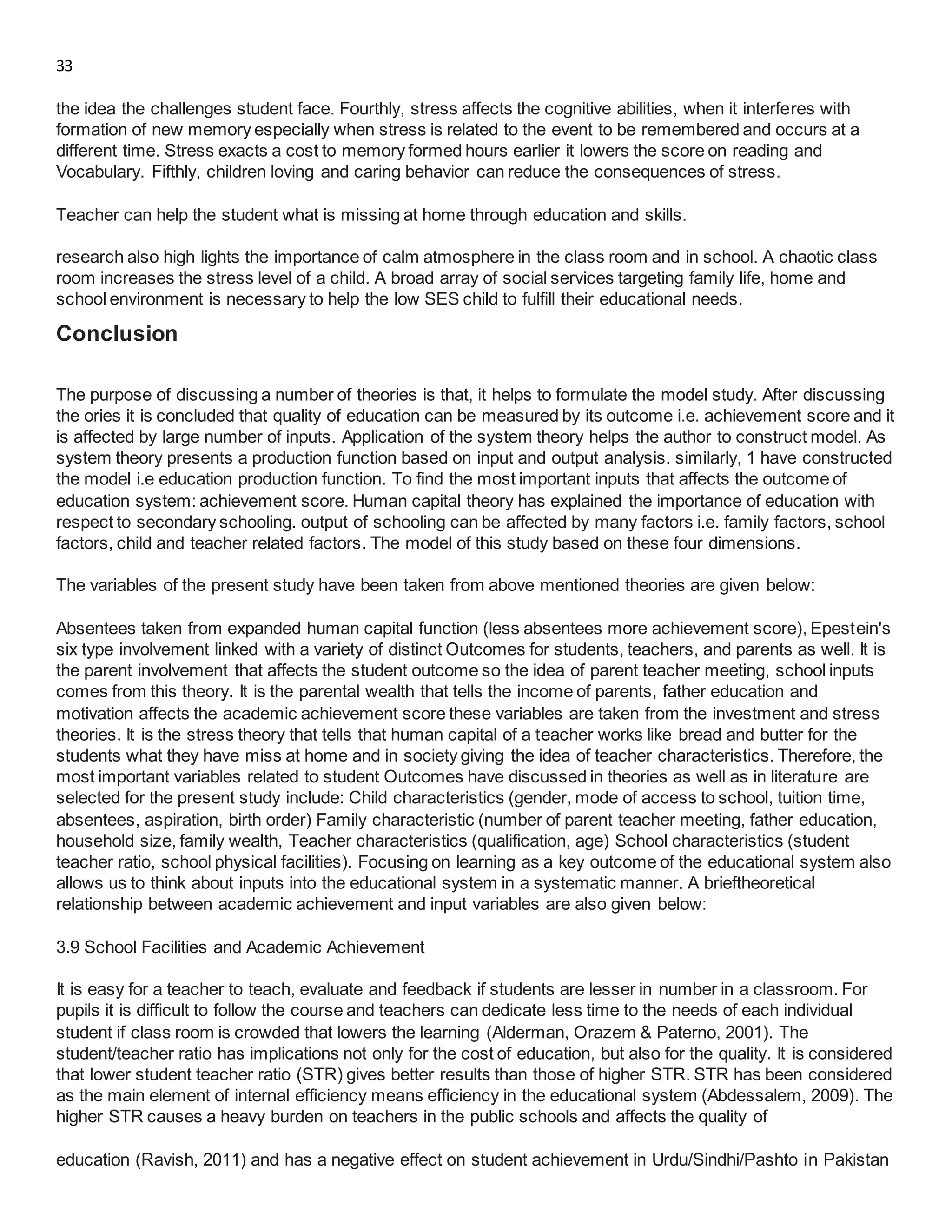 33
the idea the challenges student face. Fourthly, stress affects the cognitive abilities, when it interferes with
formation of new memory especially when stress is related to the event to be remembered and occurs at a
different time. Stress exacts a cost to memory formed hours earlier it lowers the score on reading and
Vocabulary. Fifthly, children loving and caring behavior can reduce the consequences of stress.
Teacher can help the student what is missing at home through education and skills.
research also high lights the importance of calm atmosphere in the class room and in school. A chaotic class
room increases the stress level of a child. A broad array of social services targeting family life, home and
school environment is necessary to help the low SES child to fulfill their educational needs.
Conclusion
The purpose of discussing a number of theories is that, it helps to formulate the model study. After discussing
the ories it is concluded that quality of education can be measured by its outcome i.e. achievement score and it
is affected by large number of inputs. Application of the system theory helps the author to construct model. As
system theory presents a production function based on input and output analysis. similarly, 1 have constructed
the model i.e education production function. To find the most important inputs that affects the outcome of
education system: achievement score. Human capital theory has explained the importance of education with
respect to secondary schooling. output of schooling can be affected by many factors i.e. family factors, school
factors, child and teacher related factors. The model of this study based on these four dimensions.
The variables of the present study have been taken from above mentioned theories are given below:
Absentees taken from expanded human capital function (less absentees more achievement score), Epestein's
six type involvement linked with a variety of distinct Outcomes for students, teachers, and parents as well. It is
the parent involvement that affects the student outcome so the idea of parent teacher meeting, school inputs
comes from this theory. It is the parental wealth that tells the income of parents, father education and
motivation affects the academic achievement score these variables are taken from the investment and stress
theories. It is the stress theory that tells that human capital of a teacher works like bread and butter for the
students what they have miss at home and in society giving the idea of teacher characteristics. Therefore, the
most important variables related to student Outcomes have discussed in theories as well as in literature are
selected for the present study include: Child characteristics (gender, mode of access to school, tuition time,
absentees, aspiration, birth order) Family characteristic (number of parent teacher meeting, father education,
household size, family wealth, Teacher characteristics (qualification, age) School characteristics (student
teacher ratio, school physical facilities). Focusing on learning as a key outcome of the educational system also
allows us to think about inputs into the educational system in a systematic manner. A brieftheoretical
relationship between academic achievement and input variables are also given below:
3.9 School Facilities and Academic Achievement
It is easy for a teacher to teach, evaluate and feedback if students are lesser in number in a classroom. For
pupils it is difficult to follow the course and teachers can dedicate less time to the needs of each individual
student if class room is crowded that lowers the learning (Alderman, Orazem & Paterno, 2001). The
student/teacher ratio has implications not only for the cost of education, but also for the quality. It is considered
that lower student teacher ratio (STR) gives better results than those of higher STR. STR has been considered
as the main element of internal efficiency means efficiency in the educational system (Abdessalem, 2009). The
higher STR causes a heavy burden on teachers in the public schools and affects the quality of
education (Ravish, 2011) and has a negative effect on student achievement in Urdu/Sindhi/Pashto in Pakistan
 
