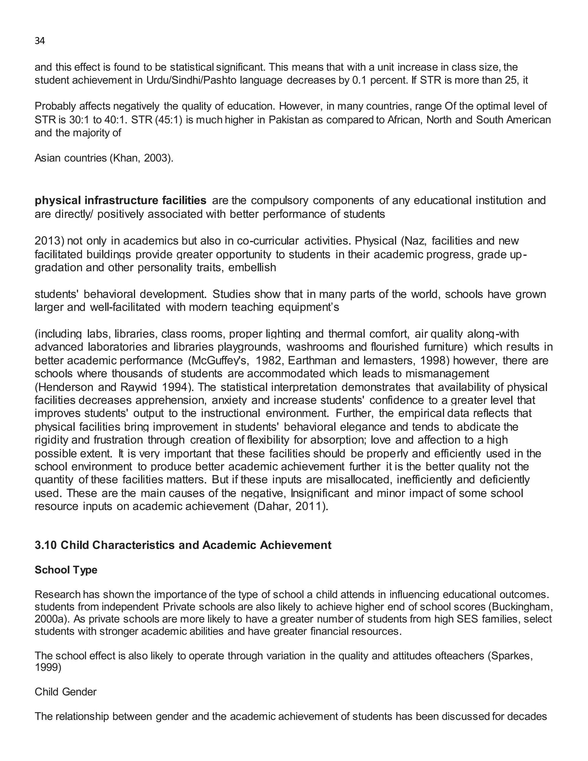 34
and this effect is found to be statistical significant. This means that with a unit increase in class size, the
student achievement in Urdu/Sindhi/Pashto language decreases by 0.1 percent. If STR is more than 25, it
Probably affects negatively the quality of education. However, in many countries, range Of the optimal level of
STR is 30:1 to 40:1. STR (45:1) is much higher in Pakistan as compared to African, North and South American
and the majority of
Asian countries (Khan, 2003).
physical infrastructure facilities are the compulsory components of any educational institution and
are directly/ positively associated with better performance of students
2013) not only in academics but also in co-curricular activities. Physical (Naz, facilities and new
facilitated buildings provide greater opportunity to students in their academic progress, grade up-
gradation and other personality traits, embellish
students' behavioral development. Studies show that in many parts of the world, schools have grown
larger and well-facilitated with modern teaching equipment’s
(including labs, libraries, class rooms, proper lighting and thermal comfort, air quality along-with
advanced laboratories and libraries playgrounds, washrooms and flourished furniture) which results in
better academic performance (McGuffey's, 1982, Earthman and lemasters, 1998) however, there are
schools where thousands of students are accommodated which leads to mismanagement
(Henderson and Raywid 1994). The statistical interpretation demonstrates that availability of physical
facilities decreases apprehension, anxiety and increase students' confidence to a greater level that
improves students' output to the instructional environment. Further, the empirical data reflects that
physical facilities bring improvement in students' behavioral elegance and tends to abdicate the
rigidity and frustration through creation of flexibility for absorption; love and affection to a high
possible extent. It is very important that these facilities should be properly and efficiently used in the
school environment to produce better academic achievement further it is the better quality not the
quantity of these facilities matters. But if these inputs are misallocated, inefficiently and deficiently
used. These are the main causes of the negative, Insignificant and minor impact of some school
resource inputs on academic achievement (Dahar, 2011).
3.10 Child Characteristics and Academic Achievement
School Type
Research has shown the importance of the type of school a child attends in influencing educational outcomes.
students from independent Private schools are also likely to achieve higher end of school scores (Buckingham,
2000a). As private schools are more likely to have a greater number of students from high SES families, select
students with stronger academic abilities and have greater financial resources.
The school effect is also likely to operate through variation in the quality and attitudes ofteachers (Sparkes,
1999)
Child Gender
The relationship between gender and the academic achievement of students has been discussed for decades
 