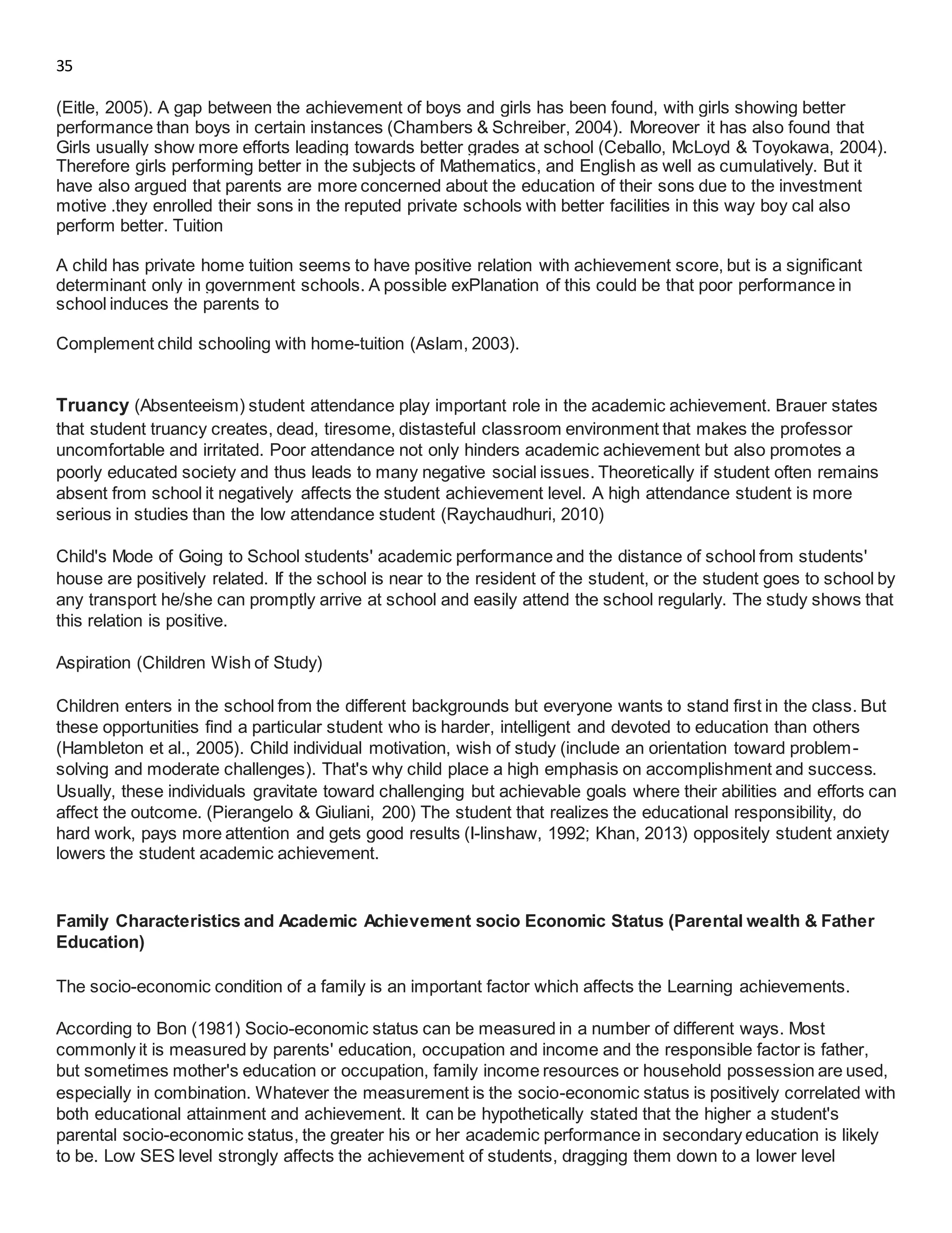 35
(Eitle, 2005). A gap between the achievement of boys and girls has been found, with girls showing better
performance than boys in certain instances (Chambers & Schreiber, 2004). Moreover it has also found that
Girls usually show more efforts leading towards better grades at school (Ceballo, McLoyd & Toyokawa, 2004).
Therefore girls performing better in the subjects of Mathematics, and English as well as cumulatively. But it
have also argued that parents are more concerned about the education of their sons due to the investment
motive .they enrolled their sons in the reputed private schools with better facilities in this way boy cal also
perform better. Tuition
A child has private home tuition seems to have positive relation with achievement score, but is a significant
determinant only in government schools. A possible exPlanation of this could be that poor performance in
school induces the parents to
Complement child schooling with home-tuition (Aslam, 2003).
Truancy (Absenteeism) student attendance play important role in the academic achievement. Brauer states
that student truancy creates, dead, tiresome, distasteful classroom environment that makes the professor
uncomfortable and irritated. Poor attendance not only hinders academic achievement but also promotes a
poorly educated society and thus leads to many negative social issues. Theoretically if student often remains
absent from school it negatively affects the student achievement level. A high attendance student is more
serious in studies than the low attendance student (Raychaudhuri, 2010)
Child's Mode of Going to School students' academic performance and the distance of school from students'
house are positively related. If the school is near to the resident of the student, or the student goes to school by
any transport he/she can promptly arrive at school and easily attend the school regularly. The study shows that
this relation is positive.
Aspiration (Children Wish of Study)
Children enters in the school from the different backgrounds but everyone wants to stand first in the class. But
these opportunities find a particular student who is harder, intelligent and devoted to education than others
(Hambleton et al., 2005). Child individual motivation, wish of study (include an orientation toward problem-
solving and moderate challenges). That's why child place a high emphasis on accomplishment and success.
Usually, these individuals gravitate toward challenging but achievable goals where their abilities and efforts can
affect the outcome. (Pierangelo & Giuliani, 200) The student that realizes the educational responsibility, do
hard work, pays more attention and gets good results (I-linshaw, 1992; Khan, 2013) oppositely student anxiety
lowers the student academic achievement.
Family Characteristics and Academic Achievement socio Economic Status (Parental wealth & Father
Education)
The socio-economic condition of a family is an important factor which affects the Learning achievements.
According to Bon (1981) Socio-economic status can be measured in a number of different ways. Most
commonly it is measured by parents' education, occupation and income and the responsible factor is father,
but sometimes mother's education or occupation, family income resources or household possession are used,
especially in combination. Whatever the measurement is the socio-economic status is positively correlated with
both educational attainment and achievement. It can be hypothetically stated that the higher a student's
parental socio-economic status, the greater his or her academic performance in secondary education is likely
to be. Low SES level strongly affects the achievement of students, dragging them down to a lower level
 