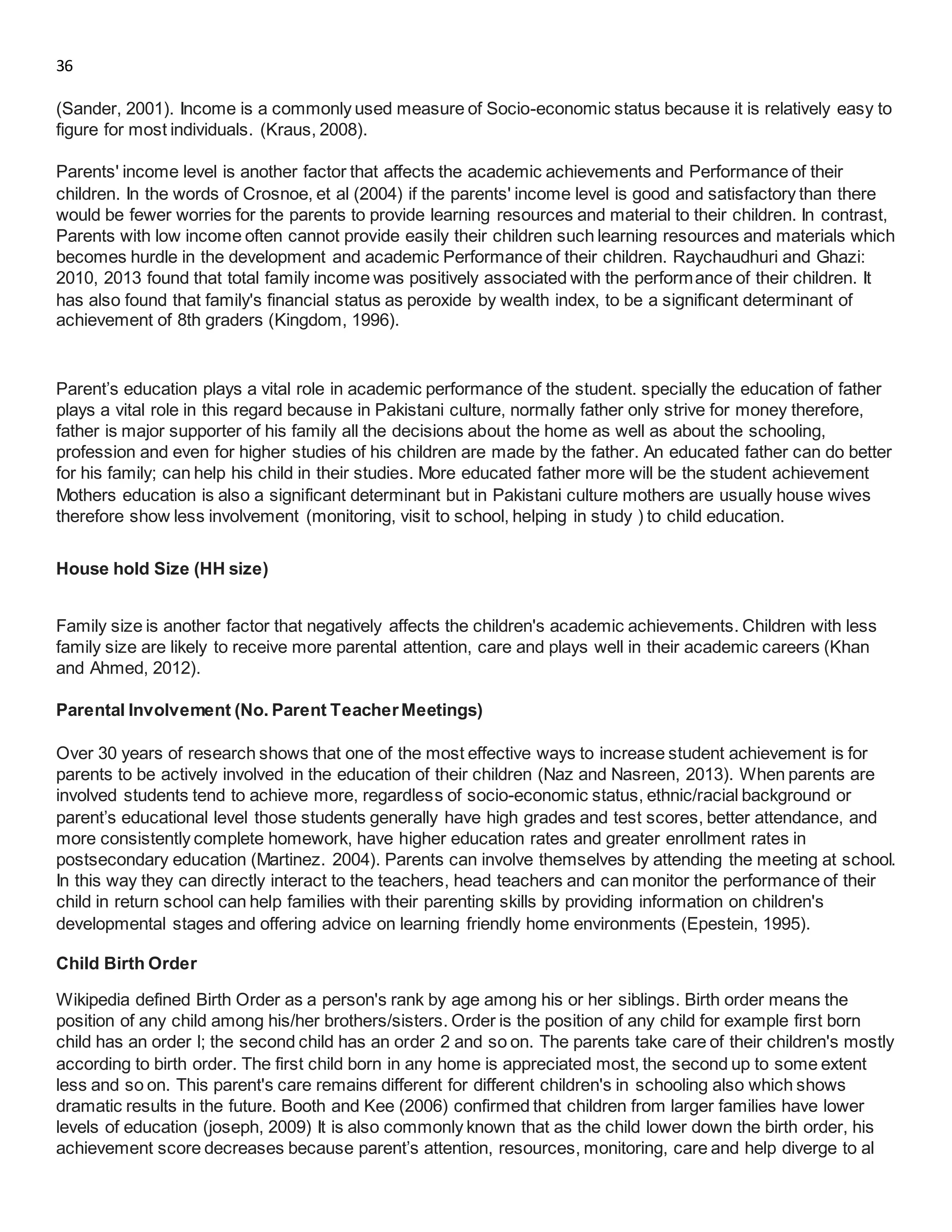 36
(Sander, 2001). Income is a commonly used measure of Socio-economic status because it is relatively easy to
figure for most individuals. (Kraus, 2008).
Parents' income level is another factor that affects the academic achievements and Performance of their
children. In the words of Crosnoe, et al (2004) if the parents' income level is good and satisfactory than there
would be fewer worries for the parents to provide learning resources and material to their children. In contrast,
Parents with low income often cannot provide easily their children such learning resources and materials which
becomes hurdle in the development and academic Performance of their children. Raychaudhuri and Ghazi:
2010, 2013 found that total family income was positively associated with the performance of their children. It
has also found that family's financial status as peroxide by wealth index, to be a significant determinant of
achievement of 8th graders (Kingdom, 1996).
Parent’s education plays a vital role in academic performance of the student. specially the education of father
plays a vital role in this regard because in Pakistani culture, normally father only strive for money therefore,
father is major supporter of his family all the decisions about the home as well as about the schooling,
profession and even for higher studies of his children are made by the father. An educated father can do better
for his family; can help his child in their studies. More educated father more will be the student achievement
Mothers education is also a significant determinant but in Pakistani culture mothers are usually house wives
therefore show less involvement (monitoring, visit to school, helping in study ) to child education.
House hold Size (HH size)
Family size is another factor that negatively affects the children's academic achievements. Children with less
family size are likely to receive more parental attention, care and plays well in their academic careers (Khan
and Ahmed, 2012).
Parental Involvement (No. Parent TeacherMeetings)
Over 30 years of research shows that one of the most effective ways to increase student achievement is for
parents to be actively involved in the education of their children (Naz and Nasreen, 2013). When parents are
involved students tend to achieve more, regardless of socio-economic status, ethnic/racial background or
parent’s educational level those students generally have high grades and test scores, better attendance, and
more consistently complete homework, have higher education rates and greater enrollment rates in
postsecondary education (Martinez. 2004). Parents can involve themselves by attending the meeting at school.
In this way they can directly interact to the teachers, head teachers and can monitor the performance of their
child in return school can help families with their parenting skills by providing information on children's
developmental stages and offering advice on learning friendly home environments (Epestein, 1995).
Child Birth Order
Wikipedia defined Birth Order as a person's rank by age among his or her siblings. Birth order means the
position of any child among his/her brothers/sisters. Order is the position of any child for example first born
child has an order l; the second child has an order 2 and so on. The parents take care of their children's mostly
according to birth order. The first child born in any home is appreciated most, the second up to some extent
less and so on. This parent's care remains different for different children's in schooling also which shows
dramatic results in the future. Booth and Kee (2006) confirmed that children from larger families have lower
levels of education (joseph, 2009) It is also commonly known that as the child lower down the birth order, his
achievement score decreases because parent’s attention, resources, monitoring, care and help diverge to al
 