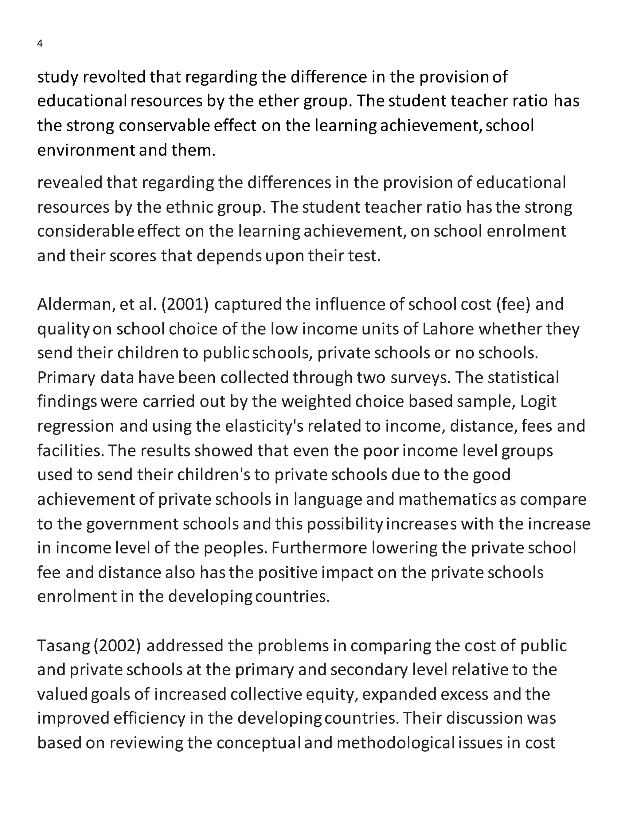 4
study revolted that regarding the difference in the provisionof
educationalresources by the ether group. The student teacher ratio has
the strong conservable effect on the learning achievement,school
environment and them.
revealed that regarding the differences in the provision of educational
resources by the ethnic group. The student teacher ratio hasthe strong
considerableeffect on the learning achievement, on school enrolment
and their scores that dependsupon their test.
Alderman, et al. (2001) captured the influence of school cost (fee) and
qualityon school choice of the low income units of Lahore whether they
send their children to publicschools, private schools or no schools.
Primary data have been collected through two surveys. The statistical
findingswere carried out by the weighted choice based sample, Logit
regression and using the elasticity's related to income, distance, fees and
facilities. The results showed that even the poorincome level groups
used to send their children's to private schools due to the good
achievement of private schools in language and mathematicsas compare
to the government schools and this possibilityincreases with the increase
in income level of the peoples. Furthermore lowering the private school
fee and distance also hasthe positive impact on the private schools
enrolment in the developingcountries.
Tasang (2002) addressed the problems in comparing the cost of public
and private schools at the primary and secondary level relative to the
valuedgoals of increased collective equity, expanded excess and the
improved efficiency in the developingcountries. Their discussion was
based on reviewing the conceptualand methodologicalissues in cost
 