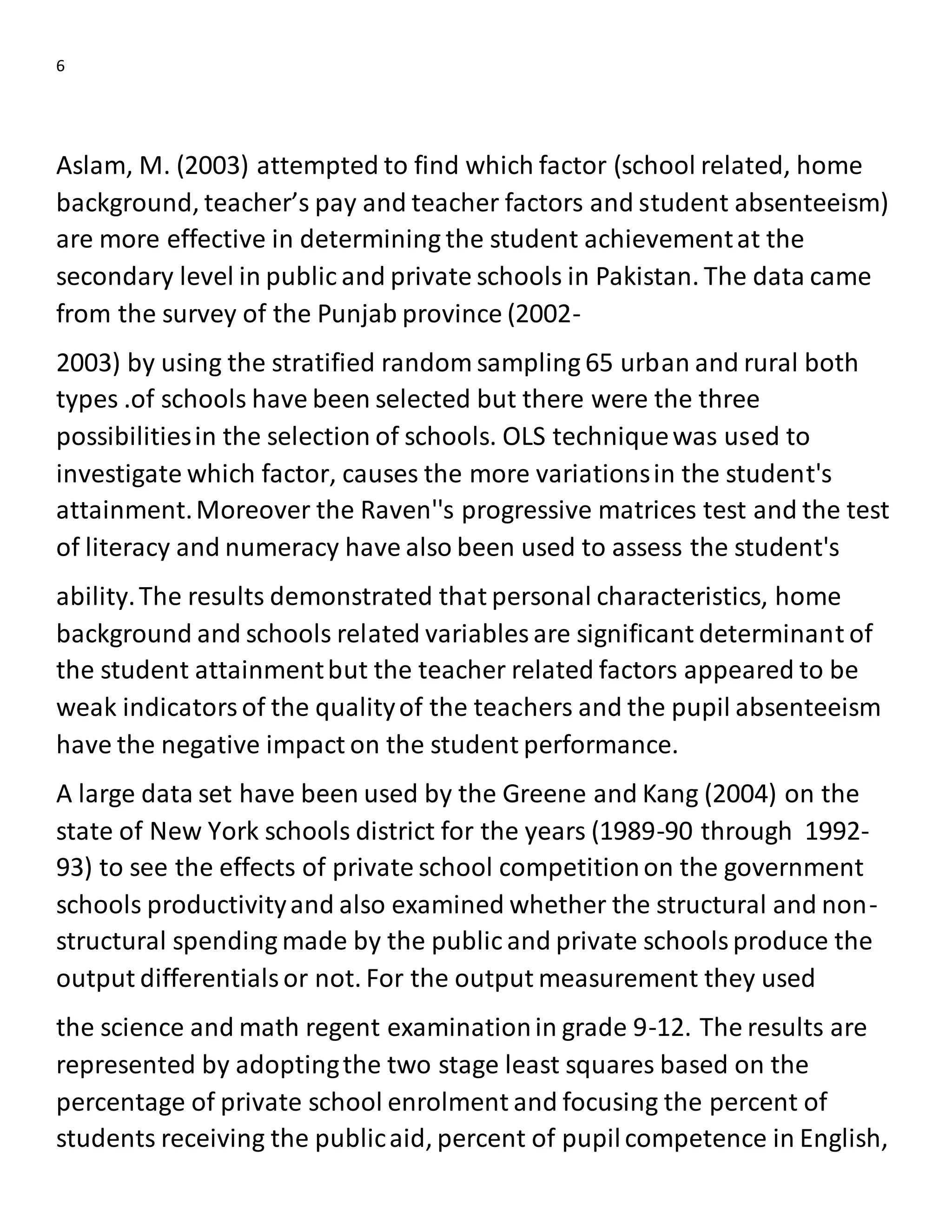 6
Aslam, M. (2003) attempted to find which factor (school related, home
background, teacher’s pay and teacher factors and student absenteeism)
are more effective in determining the student achievementat the
secondary level in public and private schools in Pakistan. The data came
from the survey of the Punjab province (2002-
2003) by using the stratified random sampling 65 urban and rural both
types .of schools have been selected but there were the three
possibilitiesin the selection of schools. OLS techniquewas used to
investigate which factor, causes the more variationsin the student's
attainment.Moreover the Raven''s progressive matrices test and the test
of literacy and numeracy have also been used to assess the student's
ability.The results demonstrated that personal characteristics, home
background and schools related variables are significant determinant of
the student attainmentbut the teacher related factors appeared to be
weak indicatorsof the qualityof the teachers and the pupil absenteeism
have the negative impact on the student performance.
A large data set have been used by the Greene and Kang (2004) on the
state of New York schools district for the years (1989-90 through 1992-
93) to see the effects of private school competitionon the government
schools productivityand also examined whether the structural and non-
structural spending made by the public and private schoolsproduce the
output differentialsor not. For the output measurement they used
the science and math regent examinationin grade 9-12. The results are
represented by adoptingthe two stage least squares based on the
percentage of private school enrolment and focusing the percent of
students receiving the publicaid, percent of pupilcompetence in English,
 