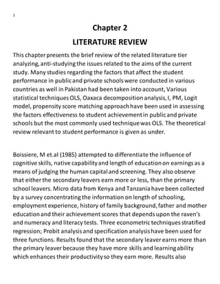 1
Chapter 2
LITERATURE REVIEW
This chapterpresents the brief review of the related literature tier
analyzing,anti-studying the issues related to the aims of the current
study. Many studies regarding the factors that affect the student
performance in publicand private schoolswere conducted in various
countries as well in Pakistan had been taken into account, Various
statistical techniques OLS, Oaxaca decompositionanalysis,I, PM, Logit
model, propensity score matching approachhave been used in assessing
the factors effectiveness to student achievementin publicand private
schools but the most commonly used techniquewas OLS. The theoretical
review relevant to student performance is given as under.
Boissiere, M et.al (1985) attempted to differentiate the influence of
cognitive skills, native capabilityand length of educationon earningsas a
means of judging the human capitaland screening. They also observe
that either the secondary leavers earn more or less, than the primary
school leavers. Micro data from Kenya and Tanzaniahave been collected
by a survey concentrating the information on length of schooling,
employment experience, history of family background,father and mother
educationand their achievement scores that dependsupon the raven's
and numeracy and literacy tests. Three econometric techniques stratified
regression; Probit analysisand specification analysishave been used for
three functions. Results found that the secondary leaver earns more than
the primary leaver because they have more skills and learningability
which enhances their productivityso they earn more. Results also
 