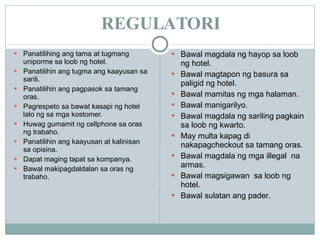 REGULATORI Panatilihing ang tama at tugmang uniporme sa loob ng hotel. Panatilihin ang tugma ang kaayusan sa sarili. Panatilihin ang pagpasok sa tamang oras. Pagrespeto sa bawat kasapi ng hotel lalo ng sa mga kostomer. Huwag gumamit ng cellphone sa oras ng trabaho. Panatilihin ang kaayusan at kalinisan sa opisina. Dapat maging tapat sa kompanya. Bawal makipagdaldalan sa oras ng trabaho. Bawal magdala ng hayop sa loob ng hotel. Bawal magtapon ng basura sa paligid ng hotel. Bawal mamitas ng mga halaman. Bawal manigarilyo. Bawal magdala ng sariling pagkain sa loob ng kwarto. May multa kapag di nakapagcheckout sa tamang oras. Bawal magdala ng mga illegal  na armas. Bawal magsigawan  sa loob ng hotel. Bawal sulatan ang pader. 