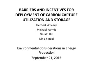 BARRIERS AND INCENTIVES FOR
DEPLOYMENT OF CARBON CAPTURE
UTILIZATION AND STORAGE
 Herbert Wheary
Michael Karmis
Gerald Hill
Nino Ripepi
Environmental Considerations in Energy 
Production
September 21, 2015
 
