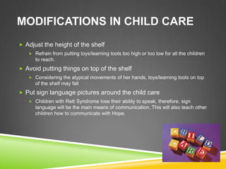 MODIFICATIONS IN CHILD CARE
 Adjust the height of the shelf
    Refrain from putting toys/learning tools too high or too low for all the children
      to reach.
 Avoid putting things on top of the shelf
    Considering the atypical movements of her hands, toys/learning tools on top
      of the shelf may fall
 Put sign language pictures around the child care
    Children with Rett Syndrome lose their ability to speak, therefore, sign
      language will be the main means of communication. This will also teach other
      children how to communicate with Hope.
 
