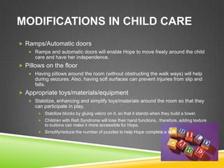 MODIFICATIONS IN CHILD CARE
 Ramps/Automatic doors
    Ramps and automatic doors will enable Hope to move freely around the child
      care and have her independence.
 Pillows on the floor
    Having pillows around the room (without obstructing the walk ways) will help
      during seizures. Also, having soft surfaces can prevent injuries from slip and
      falls.
 Appropriate toys/materials/equipment
    Stabilize, enhancing and simplify toys/materials around the room so that they
      can participate in play.
        Stabilize blocks by gluing velcro on it, so that it stands when they build a tower.
        Children with Rett Syndrome will lose their hand functions., therefore, adding texture
          to buttons can make it more accessible for Hope.
        Simplify/reduce the number of puzzles to help Hope complete a task.
 