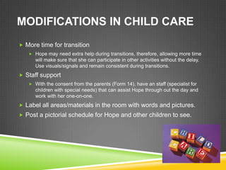 MODIFICATIONS IN CHILD CARE
 More time for transition
    Hope may need extra help during transitions, therefore, allowing more time
      will make sure that she can participate in other activities without the delay.
      Use visuals/signals and remain consistent during transitions.
 Staff support
    With the consent from the parents (Form 14), have an staff (specialist for
      children with special needs) that can assist Hope through out the day and
      work with her one-on-one.
 Label all areas/materials in the room with words and pictures.
 Post a pictorial schedule for Hope and other children to see.
 