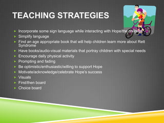 TEACHING STRATEGIES
 Incorporate some sign language while interacting with Hope/the children
 Simplify language
 Find an age appropriate book that will help children learn more about Rett
    Syndrome
   Have books/audio-visual materials that portray children with special needs
   Encourage daily physical activity
   Prompting and fading
   Be optimistic/enthusiastic/willing to support Hope
   Motivate/acknowledge/celebrate Hope’s success
   Visuals
   First/then board
   Choice board
 