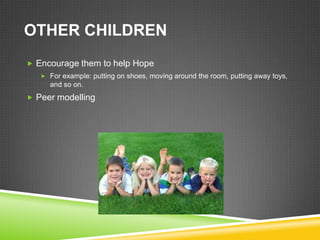 OTHER CHILDREN
 Encourage them to help Hope
    For example: putting on shoes, moving around the room, putting away toys,
     and so on.
 Peer modelling
 