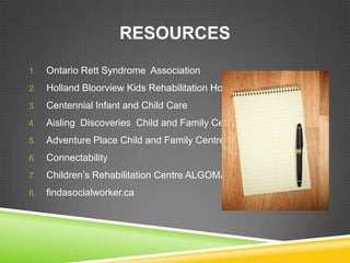 RESOURCES
1.   Ontario Rett Syndrome Association
2.   Holland Bloorview Kids Rehabilitation Hospital
3.   Centennial Infant and Child Care
4.   Aisling Discoveries Child and Family Centre
5.   Adventure Place Child and Family Centre
6.   Connectability
7.   Children’s Rehabilitation Centre ALGOMA
8.   findasocialworker.ca
 