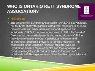 WHO IS ONTARIO RETT SYNDROME
ASSOCIATION?
 http://rett.ca/
 The Ontario Rett Syndrome Association (O.R.S.A.) is a volunteer,
  not-for-profit charity for parents, caregivers, researchers, medical
  professionals and other interested support agencies and
  individuals. O.R.S.A. became incorporated in 1991. Its Board of
  Directors is comprised of parents and caring citizens. O.R.S.A.
  provides information through a website, a newsletter and
  conferences. Support is provided to families regionally. The
  association funds Canadian research projects, two Rett
  Syndrome Clinics, a resource centre and the Canadian Rett
  Syndrome Registry. O.R.S.A. advocates to the needs of
  individuals with Rett syndrome and their families provincially and
  nationally.
 