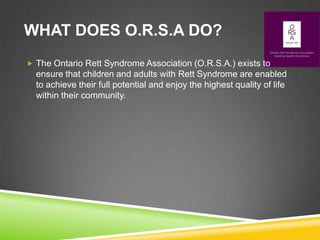 WHAT DOES O.R.S.A DO?
 The Ontario Rett Syndrome Association (O.R.S.A.) exists to
  ensure that children and adults with Rett Syndrome are enabled
  to achieve their full potential and enjoy the highest quality of life
  within their community.
 