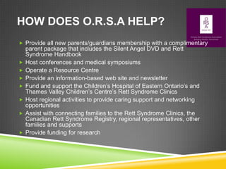 HOW DOES O.R.S.A HELP?
 Provide all new parents/guardians membership with a complimentary
    parent package that includes the Silent Angel DVD and Rett
    Syndrome Handbook
   Host conferences and medical symposiums
   Operate a Resource Centre
   Provide an information-based web site and newsletter
   Fund and support the Children’s Hospital of Eastern Ontario’s and
    Thames Valley Children’s Centre’s Rett Syndrome Clinics
   Host regional activities to provide caring support and networking
    opportunities
   Assist with connecting families to the Rett Syndrome Clinics, the
    Canadian Rett Syndrome Registry, regional representatives, other
    families and supports
   Provide funding for research
 