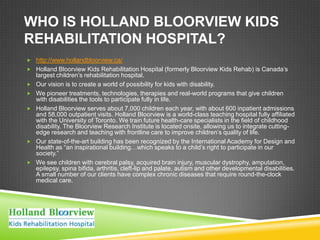WHO IS HOLLAND BLOORVIEW KIDS
REHABILITATION HOSPITAL?
 http://www.hollandbloorview.ca/
 Holland Bloorview Kids Rehabilitation Hospital (formerly Bloorview Kids Rehab) is Canada’s
    largest children’s rehabilitation hospital.
   Our vision is to create a world of possibility for kids with disability.
   We pioneer treatments, technologies, therapies and real-world programs that give children
    with disabilities the tools to participate fully in life.
   Holland Bloorview serves about 7,000 children each year, with about 600 inpatient admissions
    and 58,000 outpatient visits. Holland Bloorview is a world-class teaching hospital fully affiliated
    with the University of Toronto. We train future health-care specialists in the field of childhood
    disability. The Bloorview Research Institute is located onsite, allowing us to integrate cutting-
    edge research and teaching with frontline care to improve children’s quality of life.
   Our state-of-the-art building has been recognized by the International Academy for Design and
    Health as ―an inspirational building…which speaks to a child’s right to participate in our
    society.‖
   We see children with cerebral palsy, acquired brain injury, muscular dystrophy, amputation,
    epilepsy, spina bifida, arthritis, cleft-lip and palate, autism and other developmental disabilities.
    A small number of our clients have complex chronic diseases that require round-the-clock
    medical care.
 
