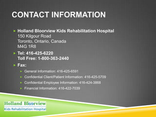 CONTACT INFORMATION
 Holland Bloorview Kids Rehabilitation Hospital
  150 Kilgour Road
  Toronto, Ontario, Canada
  M4G 1R8
 Tel: 416-425-6220
  Toll Free: 1-800-363-2440
 Fax:
    General Information: 416-425-6591
    Confidential Client/Patient Information: 416-425-5709
    Confidential Employee Information: 416-424-3868
    Financial Information: 416-422-7039
 