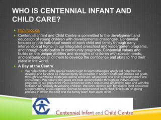 WHO IS CENTENNIAL INFANT AND
CHILD CARE?
 http://cicc.ca/
 Centennial Infant and Child Centre is committed to the development and
  education of young children with developmental challenges. Centennial
  focuses on the individual needs of each child and family through early
  intervention at home, in our integrated preschool and kindergarten programs,
  and through participation in community programs. Centennial values and
  builds on the unique abilities and strengths of children with special needs,
  and encourages all of them to develop the confidence and skills to find their
  place in the world.
 A Day at the Centre
     We help children with special needs begin to learn strategies which will help them to
       develop and function as independently as possible in society. Staff and families set goals
       through which these strategies will be achieved. All aspects of a child’s development are
       considered. We believe the goals are best accomplished through an individualized
       program. In our preschool this is enhanced with a one-to-one adult/child ratio and with the
       inclusion of normally developing children. We work directly with families to lend emotional
       support and to encourage the optimal development of each child. This is an on-going
       process in which the staff and the family learn from each other.
 