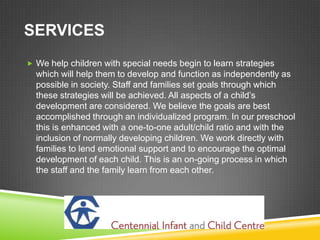 SERVICES
 We help children with special needs begin to learn strategies
  which will help them to develop and function as independently as
  possible in society. Staff and families set goals through which
  these strategies will be achieved. All aspects of a child’s
  development are considered. We believe the goals are best
  accomplished through an individualized program. In our preschool
  this is enhanced with a one-to-one adult/child ratio and with the
  inclusion of normally developing children. We work directly with
  families to lend emotional support and to encourage the optimal
  development of each child. This is an on-going process in which
  the staff and the family learn from each other.
 