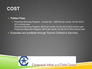COST
 Tuition Fees
    Preschool Morning Program: Current fee – $550.00 per month, for the 2012-
     2013 school year
     Preschool Morning Program: $575 per month, for the 2013-2014 school year
     Preschool Afternoon Program: $475 per month, for the 2013-2014 school year
 Subsidies are available through Toronto Children’s Services
 