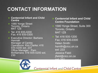CONTACT INFORMATION
 Centennial Infant and Child    Centennial Infant and Child
  Centre
                                  Centre Foundation
 1580 Yonge Street
  Toronto, Ontario               1580 Yonge Street, Suite 300
  M4T 1Z8                         Toronto, Ontario
 Tel: 416 935-0200               M4T 1Z8
  Fax: 416 935-0300
                                 Tel: 416 935-1200
 Executive Director: Barbara
  Hannah                          Fax: 416 935-0300
  Manager of Centre               Helen Smith:
  Operations: Kim Clarke: 416     hsmith@cicc.on.ca
  935-0200 ext. 231
  Office Manager : Pam            ext: 233
  McNamara: 416 935-0200 ext.     Jessica Field:
  230                             jfield@cicc.on.ca
                                  ext: 241
 