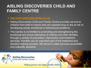 AISLING DISCOVERIES CHILD AND
FAMILY CENTRE
 http://www.aislingdiscoveries.on.ca/
 Aisling Discoveries Child and Family Centre provides service to
  children from birth to twelve who are experiencing or are at risk of
  developing social, emotional or behavioural problems.
 The Centre is committed to promoting and strengthening the
  emotional and social well-being of children and their families,
  through a variety of prevention, intervention and treatment
  services. Families are an important part of the treatment and
  decision making process. We strive to make services accessible
  and culturally sensitive.
 